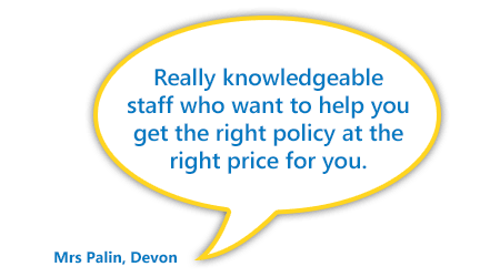 "Really knowledgeable staff who want to help you get the right policy at the right price for you.” Mrs Palin, Devon